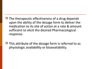  The therapeutic effectiveness of a drug depends
upon the ability of the dosage form to deliver the
medication to its site of action at a rate & amount
sufficient to elicit the desired Pharmacological
response.
 This attribute of the dosage form is referred to as
physiologic availability or bioavailability.
 