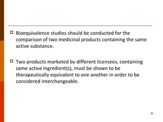  Bioequivalence studies should be conducted for the
comparison of two medicinal products containing the same
active substance.
 Two products marketed by different licensees, containing
same active ingredient(s), must be shown to be
therapeutically equivalent to one another in order to be
considered interchangeable.
30
 