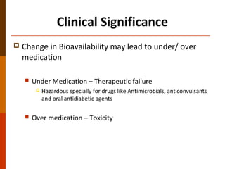 Clinical Significance
 Change in Bioavailability may lead to under/ over
medication
 Under Medication – Therapeutic failure
 Hazardous specially for drugs like Antimicrobials, anticonvulsants
and oral antidiabetic agents
 Over medication – Toxicity
 