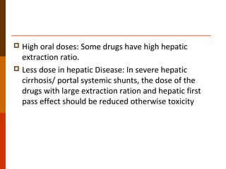  High oral doses: Some drugs have high hepatic
extraction ratio.
 Less dose in hepatic Disease: In severe hepatic
cirrhosis/ portal systemic shunts, the dose of the
drugs with large extraction ration and hepatic first
pass effect should be reduced otherwise toxicity
 