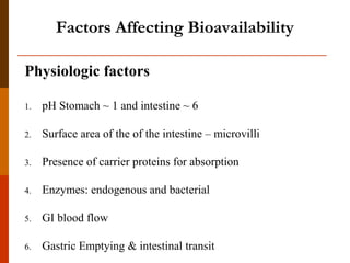 Physiologic factors
1. pH Stomach ~ 1 and intestine ~ 6
2. Surface area of the of the intestine – microvilli
3. Presence of carrier proteins for absorption
4. Enzymes: endogenous and bacterial
5. GI blood flow
6. Gastric Emptying & intestinal transit
Factors Affecting Bioavailability
 