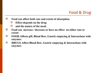 Food & Drug
 Food can affect both rate and extent of absorption.
 Effect depends on the drug
 and the nature of the meal.
 Food can increase / decrease or have no effect on either rate or
extent
 FOOD Affects pH, Blood flow, Gastric emptying & Interactions with
enzymes
 DRUGS Affect Blood flow, Gastric emptying & Interactions with
enzymes
 