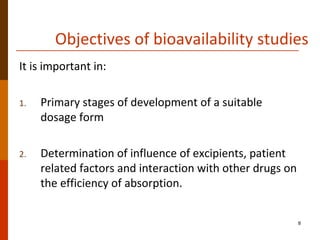 Objectives of bioavailability studies
It is important in:
1. Primary stages of development of a suitable
dosage form
2. Determination of influence of excipients, patient
related factors and interaction with other drugs on
the efficiency of absorption.
8
 