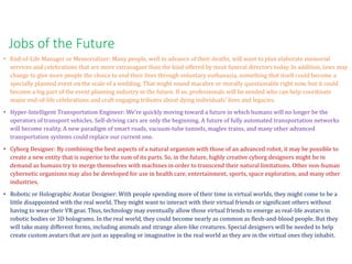 • End-of-Life Manager or Memorializer: Many people, well in advance of their deaths, will want to plan elaborate memorial
services and celebrations that are more extravagant than the kind offered by most funeral directors today. In addition, laws may
change to give more people the choice to end their lives through voluntary euthanasia, something that itself could become a
specially planned event on the scale of a wedding. That might sound macabre or morally questionable right now, but it could
become a big part of the event planning industry in the future. If so, professionals will be needed who can help coordinate
major end-of-life celebrations and craft engaging tributes about dying individuals' lives and legacies.
• Hyper-Intelligent Transportation Engineer: We're quickly moving toward a future in which humans will no longer be the
operators of transport vehicles. Self-driving cars are only the beginning. A future of fully automated transportation networks
will become reality. A new paradigm of smart roads, vacuum-tube tunnels, maglev trains, and many other advanced
transportation systems could replace our current one.
• Cyborg Designer: By combining the best aspects of a natural organism with those of an advanced robot, it may be possible to
create a new entity that is superior to the sum of its parts. So, in the future, highly creative cyborg designers might be in
demand as humans try to merge themselves with machines in order to transcend their natural limitations. Other non-human
cybernetic organisms may also be developed for use in health care, entertainment, sports, space exploration, and many other
industries.
• Robotic or Holographic Avatar Designer: With people spending more of their time in virtual worlds, they might come to be a
little disappointed with the real world. They might want to interact with their virtual friends or significant others without
having to wear their VR gear. Thus, technology may eventually allow those virtual friends to emerge as real-life avatars in
robotic bodies or 3D holograms. In the real world, they could become nearly as common as flesh-and-blood people. But they
will take many different forms, including animals and strange alien-like creatures. Special designers will be needed to help
create custom avatars that are just as appealing or imaginative in the real world as they are in the virtual ones they inhabit.
Jobs of the Future
 
