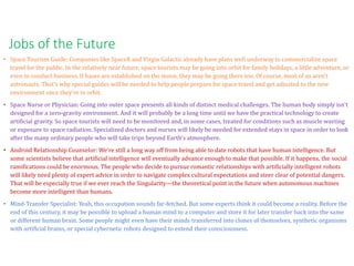 • Space Tourism Guide: Companies like SpaceX and Virgin Galactic already have plans well underway to commercialize space
travel for the public. In the relatively near future, space tourists may be going into orbit for family holidays, a little adventure, or
even to conduct business. If bases are established on the moon, they may be going there too. Of course, most of us aren't
astronauts. That's why special guides will be needed to help people prepare for space travel and get adjusted to the new
environment once they're in orbit.
• Space Nurse or Physician: Going into outer space presents all kinds of distinct medical challenges. The human body simply isn't
designed for a zero-gravity environment. And it will probably be a long time until we have the practical technology to create
artificial gravity. So space tourists will need to be monitored and, in some cases, treated for conditions such as muscle wasting
or exposure to space radiation. Specialized doctors and nurses will likely be needed for extended stays in space in order to look
after the many ordinary people who will take trips beyond Earth's atmosphere.
• Android Relationship Counselor: We're still a long way off from being able to date robots that have human intelligence. But
some scientists believe that artificial intelligence will eventually advance enough to make that possible. If it happens, the social
ramifications could be enormous. The people who decide to pursue romantic relationships with artificially intelligent robots
will likely need plenty of expert advice in order to navigate complex cultural expectations and steer clear of potential dangers.
That will be especially true if we ever reach the Singularity—the theoretical point in the future when autonomous machines
become more intelligent than humans.
• Mind-Transfer Specialist: Yeah, this occupation sounds far-fetched. But some experts think it could become a reality. Before the
end of this century, it may be possible to upload a human mind to a computer and store it for later transfer back into the same
or different human brain. Some people might even have their minds transferred into clones of themselves, synthetic organisms
with artificial brains, or special cybernetic robots designed to extend their consciousness.
Jobs of the Future
 