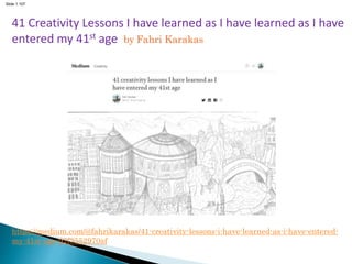Slide 1.107
41 Creativity Lessons I have learned as I have learned as I have
entered my 41st age by Fahri Karakas
https://medium.com/@fahrikarakas/41-creativity-lessons-i-have-learned-as-i-have-entered-
my-41st-age-92f3552970af
 