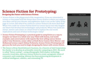 Science Fiction for Prototyping:
Designing the Future with Science Fiction:
• Science fiction is the playground of the imagination. If you are interested in
science or fascinated with the future then science fiction is where you explore
new ideas and let your dreams and nightmares duke it out on the safety of the
page or screen. But what if we could use science fiction to do more than that?
What if we could use science fiction based on science fact to not only imagine
our future but develop new technologies and products? What if we could use
stories, movies and comics as a kind of tool to explore the real world
implications and uses of future technologies today?
• Science Fiction Prototyping is a practical guide to using fiction as a way to
imagine our future in a whole new way. Filled with history, real world
examples and conversations with experts like best selling science fiction
author Cory Doctorow, senior editor at Dark Horse Comics Chris Warner and
Hollywood science expert Sidney Perkowitz, Science Fiction Prototyping will
give you the tools you need to begin designing the future with science fiction.
• The future is Brian David Johnson’s business. As a futurist at Intel Corporation,
his charter is to develop an actionable vision for computing in 2021. His work
is called “future casting”—using ethnographic field studies, technology
research, trend data, and even science fiction to create a pragmatic vision of
consumers and computing. Johnson has been pioneering development in
artificial intelligence, robotics, and reinventing TV.
 