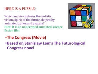 HERE IS A PUZZLE:
Which movie captures the holistic
vision/spirit of the future shaped by
animated zones and avatars?
Hint: It is an underrated animated science
fiction film
•The Congress (Movie)
•Based on Stanislaw Lem’s The Futurological
Congress novel
 