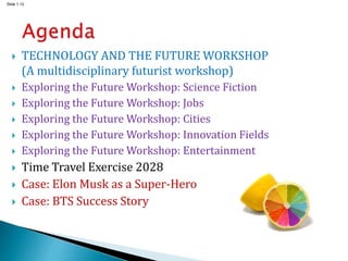 Slide 1.12
 TECHNOLOGY AND THE FUTURE WORKSHOP
(A multidisciplinary futurist workshop)
 Exploring the Future Workshop: Science Fiction
 Exploring the Future Workshop: Jobs
 Exploring the Future Workshop: Cities
 Exploring the Future Workshop: Innovation Fields
 Exploring the Future Workshop: Entertainment
 Time Travel Exercise 2028
 Case: Elon Musk as a Super-Hero
 Case: BTS Success Story
 