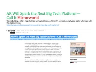 AR Will Spark the Next Big Tech Platform—
Call It Mirrorworld
We are building a 1-to-1 map of almost unimaginable scope. When it's complete, our physical reality will merge with
the digital universe.
https://www.wired.com/story/mirrorworld-ar-next-big-tech-platform/
 