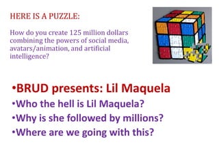 HERE IS A PUZZLE:
How do you create 125 million dollars
combining the powers of social media,
avatars/animation, and artificial
intelligence?
•BRUD presents: Lil Maquela
•Who the hell is Lil Maquela?
•Why is she followed by millions?
•Where are we going with this?
 