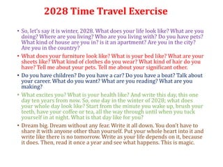 2028 Time Travel Exercise
• So, let’s say it is winter, 2028. What does your life look like? What are you
doing? Where are you living? Who are you living with? Do you have pets?
What kind of house are you in? is it an apartment? Are you in the city?
Are you in the country?
• What does your furniture look like? What is your bed like? What are your
sheets like? What kind of clothes do you wear? What kind of hair do you
have? Tell me about your pets. Tell me about your significant other.
• Do you have children? Do you have a car? Do you have a boat? Talk about
your career. What do you want? What are you reading? What are you
making?
• What excites you? What is your health like? And write this day, this one
day ten years from now. So, one day in the winter of 2028; what does
your whole day look like? Start from the minute you wake up, brush your
teeth, have your coffee or tea, all the way through until when you tuck
yourself in at night. What is that day like for you?
• Dream big. Dream without any fear. Write it all down. You don’t have to
share it with anyone other than yourself. Put your whole heart into it and
write like there is no tomorrow. Write as your life depends on it, because
it does. Then, read it once a year and see what happens. This is magic.
 