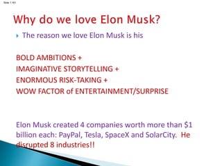 Slide 1.161
 The reason we love Elon Musk is his
BOLD AMBITIONS +
IMAGINATIVE STORYTELLING +
ENORMOUS RISK-TAKING +
WOW FACTOR of ENTERTAINMENT/SURPRISE
Elon Musk created 4 companies worth more than $1
billion each: PayPal, Tesla, SpaceX and SolarCity. He
disrupted 8 industries!!
 