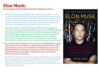 Elon Musk:
How the Billionaire CEO of SpaceX and Tesla is Shaping our Future
• South African born Elon Musk is the renowned entrepreneur and
innovator behind PayPal, SpaceX, Tesla, and SolarCity. Musk wants to
save our planet; he wants to send citizens into space, to form a colony
on Mars; he wants to make money while doing these things; and he
wants us all to know about it. He is the real-life inspiration for the
Iron Man series of films starring Robert Downey Junior.
• The personal tale of Musk’s life comes with all the trappings one
associates with a great, drama-filled story. He was a freakishly bright
kid who was bullied brutally at school, and abused by his father. In
the midst of these rough conditions, and the violence of apartheid
South Africa, Musk still thrived academically and attended the
University of Pennsylvania, where he paid his own way through
school by turning his house into a club and throwing massive parties.
• He started a pair of huge dot-com successes, including PayPal, which
eBay acquired for $1.5 billion in 2002. Musk was forced out as CEO
and so began his lost years in which he decided to go it alone and
baffled friends by investing his fortune in rockets and electric cars.
Meanwhile Musk’s marriage disintegrated as his technological
obsessions took over his life ...
• Elon Musk is the Steve Jobs of the present and the future, and for the
past twelve months, he has been shadowed by tech reporter, Ashlee
Vance. Elon Musk: How the Billionaire CEO of Spacex and Tesla is
Shaping our Future is an important, exciting and intelligent account
of the real-life Iron Man.
 