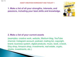 Slide 1.170
ASSET CREATION WORKSHEET AND TOOLKIT 1
1. Make a list of all your strengths, interests, and
passions, including your best skills and knowledge.
2. Make a list of your current assets
(examples: creative work, website, Medium blog, YouTube
channel, Instagram account, podcast, mailing list, copyright,
brand, business system, digital products, music, book, e-book,
Etsy shop, Amazon shop, investments, real estate, crypto,
stocks, investments, etc.)
 