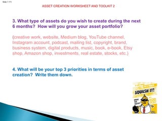 Slide 1.171
ASSET CREATION WORKSHEET AND TOOLKIT 2
3. What type of assets do you wish to create during the next
6 months? How will you grow your asset portfolio?
(creative work, website, Medium blog, YouTube channel,
Instagram account, podcast, mailing list, copyright, brand,
business system, digital products, music, book, e-book, Etsy
shop, Amazon shop, investments, real estate, stocks, etc.)
4. What will be your top 3 priorities in terms of asset
creation? Write them down.
 