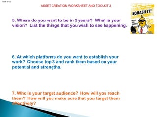 Slide 1.172
ASSET CREATION WORKSHEET AND TOOLKIT 3
5. Where do you want to be in 3 years? What is your
vision? List the things that you wish to see happening.
6. At which platforms do you want to establish your
work? Choose top 3 and rank them based on your
potential and strengths.
7. Who is your target audience? How will you reach
them? How will you make sure that you target them
effectively?
 