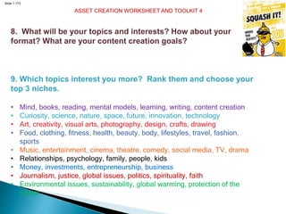 Slide 1.173
ASSET CREATION WORKSHEET AND TOOLKIT 4
8. What will be your topics and interests? How about your
format? What are your content creation goals?
9. Which topics interest you more? Rank them and choose your
top 3 niches.
• Mind, books, reading, mental models, learning, writing, content creation
• Curiosity, science, nature, space, future, innovation, technology
• Art, creativity, visual arts, photography, design, crafts, drawing
• Food, clothing, fitness, health, beauty, body, lifestyles, travel, fashion,
sports
• Music, entertainment, cinema, theatre, comedy, social media, TV, drama
• Relationships, psychology, family, people, kids
• Money, investments, entrepreneurship, business
• Journalism, justice, global issues, politics, spirituality, faith
• Environmental issues, sustainability, global warming, protection of the
planet
 