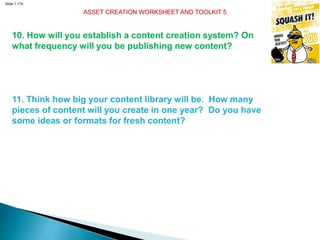 Slide 1.174
ASSET CREATION WORKSHEET AND TOOLKIT 5
10. How will you establish a content creation system? On
what frequency will you be publishing new content?
11. Think how big your content library will be. How many
pieces of content will you create in one year? Do you have
some ideas or formats for fresh content?
 