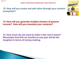 Slide 1.175
ASSET CREATION WORKSHEET AND TOOLKIT 6
12. How will you create and add value through your content
ecosystem?
13. How will you generate multiple streams of passive
income? How will you monetize your contents?
14. How much do you want to make in the next 3 years?
Remember that first six months to one year will be the
toughest in terms of money-making.
 