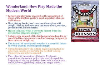 Wonderland: How Play Made the
Modern World
• Leisure and play were involved in the conception of
many of the modern world's most important ideas or
institutions.
• Most history books don't concern themselves with
delight. History is the serious business of war, treaties,
governments and monarchs.
• Steven Johnson: What if we write history from the
perspective pleasure and play?
• A staggering amount of the landscape of modern life is
populated by environments and technology designed to
entertain and delight us.
• The pursuit of novelty and wonder is a powerful driver
of world-shaping technological change.
• Throughout history, the cutting edge of innovation is
wherever people are working the hardest to keep
themselves and others amused.
• The colourful innovators of leisure: Explorers,
proprietors, showmen, and artists who changed the
trajectory of history with their luxurious wares, exotic
meals, taverns, gambling tables, and magic shows.
 