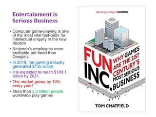 Entertainment is
Serious Business
• Computer game-playing is one
of the most vital test-beds for
intellectual enquiry in the new
decade
• Nintendo's employees more
profitable per head than
Google's.
• In 2018, the gaming industry
generated $135 billion.
• It is expected to reach $180.1
billion by 2021.
• The market grows by 10%
every year!
• More than 2.5 billion people
worldwide play games
 