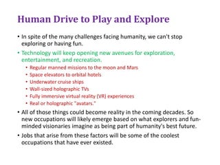 Human Drive to Play and Explore
• In spite of the many challenges facing humanity, we can't stop
exploring or having fun.
• Technology will keep opening new avenues for exploration,
entertainment, and recreation.
• Regular manned missions to the moon and Mars
• Space elevators to orbital hotels
• Underwater cruise ships
• Wall-sized holographic TVs
• Fully immersive virtual reality (VR) experiences
• Real or holographic "avatars."
• All of those things could become reality in the coming decades. So
new occupations will likely emerge based on what explorers and fun-
minded visionaries imagine as being part of humanity's best future.
• Jobs that arise from these factors will be some of the coolest
occupations that have ever existed.
 