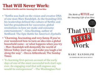 That Will Never Work:
The Birth of Netflix and the Amazing Life of an Idea
• "Netflix was built on the vision and creative DNA
of one man-Marc Randolph. As the founding CEO,
his leadership defined the culture of Netflix and
laid the groundwork for successive, global
revolutions in how we make and consume
entertainment." --Gina Keating, author of
Netflixed: The Epic Battle for America's Eyeballs
• "Charming, fascinating and very funny. If you've
ever wondered how to turn an idea into a global
household name - or what happens when you try
- Marc Randolph will demystify the world of
Silicon Valley start-ups, and make you laugh a lot
along the way." --Decca Aitkenhead, The Sunday
Times
• "A charming first-person account of the early
days of one of the most successful tech start-ups
ever. An engaging read that will engross any
would-be entrepreneur." --The Washington Post
 