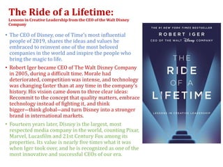The Ride of a Lifetime:
Lessons in Creative Leadership from the CEO of the Walt Disney
Company
• The CEO of Disney, one of Time’s most influential
people of 2019, shares the ideas and values he
embraced to reinvent one of the most beloved
companies in the world and inspire the people who
bring the magic to life.
• Robert Iger became CEO of The Walt Disney Company
in 2005, during a difficult time. Morale had
deteriorated, competition was intense, and technology
was changing faster than at any time in the company’s
history. His vision came down to three clear ideas:
Recommit to the concept that quality matters, embrace
technology instead of fighting it, and think
bigger―think global―and turn Disney into a stronger
brand in international markets.
• Fourteen years later, Disney is the largest, most
respected media company in the world, counting Pixar,
Marvel, Lucasfilm and 21st Century Fox among its
properties. Its value is nearly five times what it was
when Iger took over, and he is recognized as one of the
most innovative and successful CEOs of our era.
 
