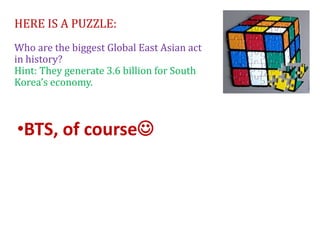 HERE IS A PUZZLE:
Who are the biggest Global East Asian act
in history?
Hint: They generate 3.6 billion for South
Korea’s economy.
•BTS, of course
 