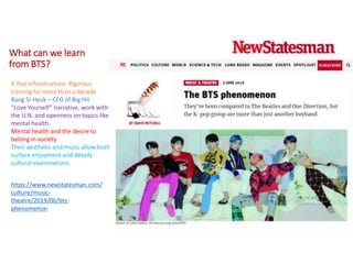 What can we learn
from BTS?
https://www.newstatesman.com/
culture/music-
theatre/2019/06/bts-
phenomenon
K-Pop Infrastructure: Rigorous
training for more than a decade
Bang Si-Hyuk – CEO of Big Hit
“Love Yourself” narrative, work with
the U.N. and openness on topics like
mental health.
Mental health and the desire to
belong in society.
Their aesthetic and music allow both
surface enjoyment and deeply
cultural examinations.
 