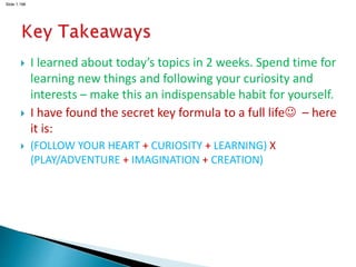 Slide 1.198
 I learned about today’s topics in 2 weeks. Spend time for
learning new things and following your curiosity and
interests – make this an indispensable habit for yourself.
 I have found the secret key formula to a full life – here
it is:
 (FOLLOW YOUR HEART + CURIOSITY + LEARNING) X
(PLAY/ADVENTURE + IMAGINATION + CREATION)
 