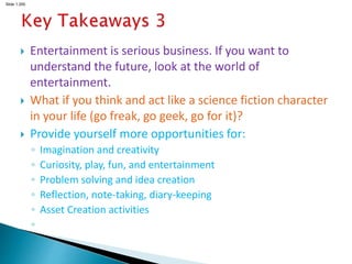 Slide 1.200
 Entertainment is serious business. If you want to
understand the future, look at the world of
entertainment.
 What if you think and act like a science fiction character
in your life (go freak, go geek, go for it)?
 Provide yourself more opportunities for:
◦ Imagination and creativity
◦ Curiosity, play, fun, and entertainment
◦ Problem solving and idea creation
◦ Reflection, note-taking, diary-keeping
◦ Asset Creation activities
◦
 