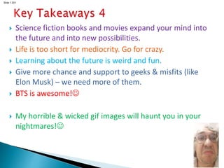 Slide 1.201
 Science fiction books and movies expand your mind into
the future and into new possibilities.
 Life is too short for mediocrity. Go for crazy.
 Learning about the future is weird and fun.
 Give more chance and support to geeks & misfits (like
Elon Musk) – we need more of them.
 BTS is awesome!
 My horrible & wicked gif images will haunt you in your
nightmares!
 