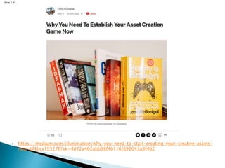 Slide 1.43
 https://medium.com/illumination/why-you-need-to-start-creating-your-creative-assets-
now-bf4bca195278?sk=4d72a462abb98f4b116f892043a9f462
 