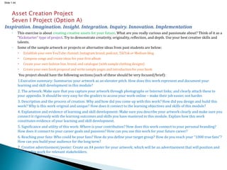 Slide 1.44
Inspiration. Imagination. Insight. Integration. Inquiry. Innovation. Implementation
◦ This exercise is about creating creative assets for your future. What are you really curious and passionate about? Think of it as a
“Kickstarter” type of project. Try to demonstrate creativity, originality, reflection, and depth. Use your best creative skills and
talents.
◦ Some of the sample artwork or projects or alternative ideas from past students are below:
 Establish your own YouTube channel, Instagram brand, podcast, TikTok or Medium blog
 Compose songs and create ideas for your first album
 Create your own fashion line, brand, and catalogue (with sample clothing designs)
 Create your own book proposal and write sample pages and introduction for your book
You project should have the following sections (each of these should be very focused/brief):
1.Executive summary: Summarize your artwork as an elevator pitch. How does this work represent and document your
learning and skill development in this module?
2. The artwork: Make sure that you capture your artwork through photographs or Internet links; and clearly attach these to
your appendix. It should be very easy for the graders to access your work online – make their job easier, not harder.
3. Description and the process of creation: Why and how did you come up with this work? How did you design and build this
work? Why is this work original and unique? How does it connect to the learning objectives and skills of this module?
4. Explanation and evidence of learning and skill development: Make sure you describe your artwork clearly and make sure you
connect it rigorously with the learning outcomes and skills you have mastered in this module. Explain how this work
constitutes evidence of your learning and skill development.
5. Significance and utility of this work: Where is your contribution? How does this work connect to your personal branding?
How does it connect to your career goals and passions? How can you use this work for your future career?
6. Reaching your fans: Who could be your fans? How do you define your target group? How do you reach your “1000 true fans”?
How can you build your audience for the long term?
7. Creative advertisement/poster: Create an A4 poster for your artwork; which will be an advertisement that will position and
market this work for relevant stakeholders.
 