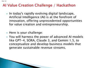 Slide 1.49
 In today's rapidly evolving digital landscape,
Artificial Intelligence (AI) is at the forefront of
innovation, offering unprecedented opportunities
for value creation and entrepreneurship.
 Here is your challenge:
 You will harness the power of advanced AI models
like GPT-4, SORA, Claude 3, and Gemini 1.5, to
conceptualize and develop business models that
generate sustainable revenue streams.
 
