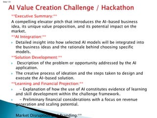 Slide 1.51
**Executive Summary:**
A compelling elevator pitch that introduces the AI-based business
idea, its unique value proposition, and its potential impact on the
market.
**AI Integration:**
 Detailed insight into how selected AI models will be integrated into
the business ideas and the rationale behind choosing specific
models.
**Solution Development:**
 Description of the problem or opportunity addressed by the AI
application.
 The creative process of ideation and the steps taken to design and
execute the AI-based solution.
**Learning and Financial Projection:**
 - Explanation of how the use of AI constitutes evidence of learning
and skill development within the challenge framework.
 - Preliminary financial considerations with a focus on revenue
generation and scaling potential.
 Market Disruption and Branding:**
 