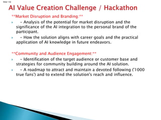 Slide 1.52
**Market Disruption and Branding:**
 - Analysis of the potential for market disruption and the
significance of the AI integration to the personal brand of the
participant.
 - How the solution aligns with career goals and the practical
application of AI knowledge in future endeavors.
**Community and Audience Engagement:**
 - Identification of the target audience or customer base and
strategies for community building around the AI solution.
 - A roadmap to attract and maintain a devoted following ('1000
true fans') and to extend the solution's reach and influence.
 