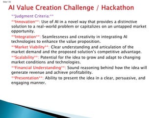 Slide 1.53
**Judgment Criteria:**
**Innovation**: Use of AI in a novel way that provides a distinctive
solution to a real-world problem or capitalizes on an untapped market
opportunity.
**Integration**: Seamlessness and creativity in integrating AI
technologies to enhance the value proposition.
**Market Viability**: Clear understanding and articulation of the
market demand and the proposed solution’s competitive advantage.
**Scalability**: Potential for the idea to grow and adapt to changing
market conditions and technologies.
**Financial Understanding**: Sound reasoning behind how the idea will
generate revenue and achieve profitability.
**Presentation**: Ability to present the idea in a clear, persuasive, and
engaging manner.
 