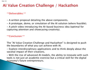 Slide 1.54
**Deliverables:**
- A written proposal detailing the above components.
- A prototype, demo, or simulation of the AI solution (where feasible).
- A pitch video introducing the AI-based business idea (optimal for
capturing attention and showcasing creativity).
**Conclusion:**
The "AI Value Creation Challenge and Hackathon" is designed to push
the boundaries of what you can achieve with AI.
- Explore interdisciplinary applications and to think deeply about the
societal impact of their creations.
- With the rise of advanced AI models, the ability to innovate with such
tools is not just an academic exercise but a critical skill for the digital
economy's future entrepreneurs.
 