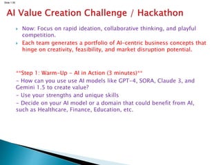 Slide 1.55
 Now: Focus on rapid ideation, collaborative thinking, and playful
competition.
 Each team generates a portfolio of AI-centric business concepts that
hinge on creativity, feasibility, and market disruption potential.
**Step 1: Warm-Up - AI in Action (3 minutes)**
- How can you use use AI models like GPT-4, SORA, Claude 3, and
Gemini 1.5 to create value?
- Use your strengths and unique skills
- Decide on your AI model or a domain that could benefit from AI,
such as Healthcare, Finance, Education, etc.
 