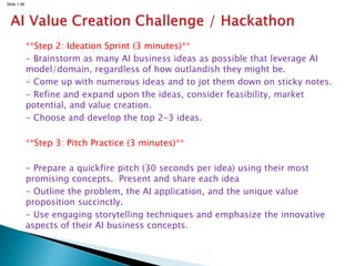 Slide 1.56
**Step 2: Ideation Sprint (3 minutes)**
- Brainstorm as many AI business ideas as possible that leverage AI
model/domain, regardless of how outlandish they might be.
- Come up with numerous ideas and to jot them down on sticky notes.
- Refine and expand upon the ideas, consider feasibility, market
potential, and value creation.
- Choose and develop the top 2-3 ideas.
**Step 3: Pitch Practice (3 minutes)**
- Prepare a quickfire pitch (30 seconds per idea) using their most
promising concepts. Present and share each idea
- Outline the problem, the AI application, and the unique value
proposition succinctly.
- Use engaging storytelling techniques and emphasize the innovative
aspects of their AI business concepts.
 