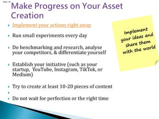 Slide 1.61
 Implement your actions right away
 Run small experiments every day
 Do benchmarking and research, analyse
your competitors, & differentiate yourself
 Establish your initiative (such as your
startup, YouTube, Instagram, TikTok, or
Medium)
 Try to create at least 10-20 pieces of content

 Do not wait for perfection or the right time
 