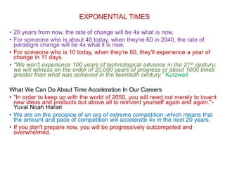 EXPONENTIAL TIMES
• 20 years from now, the rate of change will be 4x what is now.
• For someone who is about 40 today, when they're 60 in 2040, the rate of
paradigm change will be 4x what it is now.
• For someone who is 10 today, when they're 60, they'll experience a year of
change in 11 days.
• "We won't experience 100 years of technological advance in the 21st century;
we will witness on the order of 20,000 years of progress or about 1000 times
greater than what was achieved in the twentieth century.” Kurzweil
What We Can Do About Time Acceleration In Our Careers
• "In order to keep up with the world of 2050, you will need not merely to invent
new ideas and products but above all to reinvent yourself again and again."-
Yuval Noah Harari
• We are on the precipice of an era of extreme competition-which means that
the amount and pace of competition will accelerate 4x in the next 20 years.
• If you don't prepare now, you will be progressively outcompeted and
overwhelmed.
 