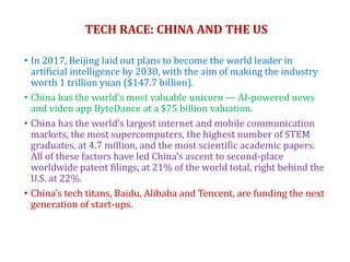 TECH RACE: CHINA AND THE US
• In 2017, Beijing laid out plans to become the world leader in
artificial intelligence by 2030, with the aim of making the industry
worth 1 trillion yuan ($147.7 billion).
• China has the world’s most valuable unicorn — AI-powered news
and video app ByteDance at a $75 billion valuation.
• China has the world’s largest internet and mobile communication
markets, the most supercomputers, the highest number of STEM
graduates, at 4.7 million, and the most scientific academic papers.
All of these factors have led China’s ascent to second-place
worldwide patent filings, at 21% of the world total, right behind the
U.S. at 22%.
• China’s tech titans, Baidu, Alibaba and Tencent, are funding the next
generation of start-ups.
 