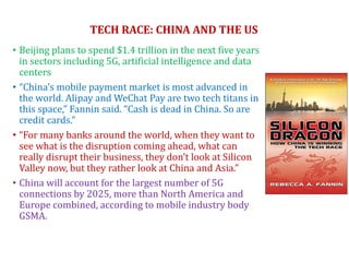 TECH RACE: CHINA AND THE US
• Beijing plans to spend $1.4 trillion in the next five years
in sectors including 5G, artificial intelligence and data
centers
• “China’s mobile payment market is most advanced in
the world. Alipay and WeChat Pay are two tech titans in
this space,” Fannin said. “Cash is dead in China. So are
credit cards.”
• “For many banks around the world, when they want to
see what is the disruption coming ahead, what can
really disrupt their business, they don’t look at Silicon
Valley now, but they rather look at China and Asia.”
• China will account for the largest number of 5G
connections by 2025, more than North America and
Europe combined, according to mobile industry body
GSMA.
 