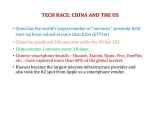 TECH RACE: CHINA AND THE US
• China has the world's largest number of "unicorns," privately-held
start-up firms valued at more than $1bn (£771m)
• China has produced 206 unicorns while the US has 203.
• China creates 1 unicorn every 3.8 days.
• Chinese smartphone brands – Huawei, Xiaomi, Oppo, Vivo, OnePlus
etc. – have captured more than 40% of the global market.
• Huawei became the largest telecom infrastructure provider and
also took the #2 spot from Apple as a smartphone vendor.
 