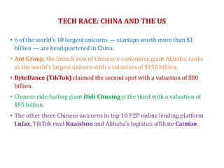 TECH RACE: CHINA AND THE US
• 6 of the world’s 10 largest unicorns — startups worth more than $1
billion — are headquartered in China.
• Ant Group, the fintech arm of Chinese e-commerce giant Alibaba, ranks
as the world’s largest unicorn with a valuation of $150 billion.
• ByteDance (TikTok) claimed the second spot with a valuation of $80
billion.
• Chinese ride-hailing giant Didi Chuxing is the third with a valuation of
$55 billion.
• The other three Chinese unicorns in top 10 P2P online lending platform
Lufax, TikTok rival Kuaishou and Alibaba’s logistics affiliate Cainiao.
 