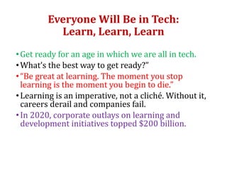 Everyone Will Be in Tech:
Learn, Learn, Learn
•Get ready for an age in which we are all in tech.
•What’s the best way to get ready?”
•“Be great at learning. The moment you stop
learning is the moment you begin to die.”
•Learning is an imperative, not a cliché. Without it,
careers derail and companies fail.
•In 2020, corporate outlays on learning and
development initiatives topped $200 billion.
 
